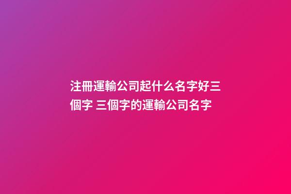 注冊運輸公司起什么名字好三個字 三個字的運輸公司名字-第1張-公司起名-玄機派